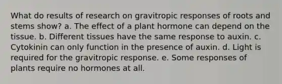 What do results of research on gravitropic responses of roots and stems show? a. The effect of a plant hormone can depend on the tissue. b. Different tissues have the same response to auxin. c. Cytokinin can only function in the presence of auxin. d. Light is required for the gravitropic response. e. Some responses of plants require no hormones at all.