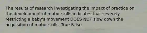 The results of research investigating the impact of practice on the development of motor skills indicates that severely restricting a baby's movement DOES NOT slow down the acquisition of motor skills. True False