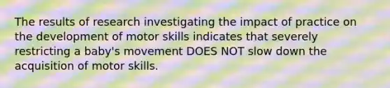 The results of research investigating the impact of practice on the development of motor skills indicates that severely restricting a baby's movement DOES NOT slow down the acquisition of motor skills.