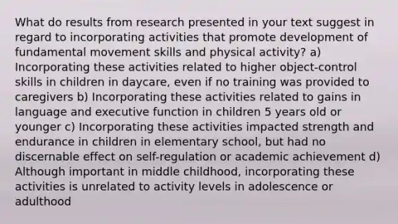 What do results from research presented in your text suggest in regard to incorporating activities that promote development of fundamental movement skills and physical activity? a) Incorporating these activities related to higher object-control skills in children in daycare, even if no training was provided to caregivers b) Incorporating these activities related to gains in language and executive function in children 5 years old or younger c) Incorporating these activities impacted strength and endurance in children in elementary school, but had no discernable effect on self-regulation or academic achievement d) Although important in middle childhood, incorporating these activities is unrelated to activity levels in adolescence or adulthood