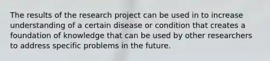 The results of the research project can be used in to increase understanding of a certain disease or condition that creates a foundation of knowledge that can be used by other researchers to address specific problems in the future.