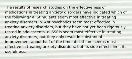 The results of research studies on the effectiveness of medications in treating anxiety disorders have indicated which of the following? a. Stimulants seem most effective in treating anxiety disorders. b. Antipsychotics seem most effective in treating anxiety disorders, but they have not yet been rigorously tested in adolescents. c. SSRIs seem most effective in treating anxiety disorders, but they only result in substantial improvement about half of the time. d. Lithium seems most effective in treating anxiety disorders, but its side effects limit its usefulness.