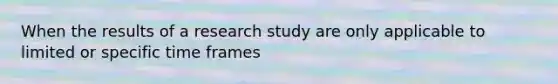 When the results of a research study are only applicable to limited or specific time frames