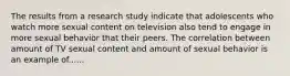 The results from a research study indicate that adolescents who watch more sexual content on television also tend to engage in more sexual behavior that their peers. The correlation between amount of TV sexual content and amount of sexual behavior is an example of......