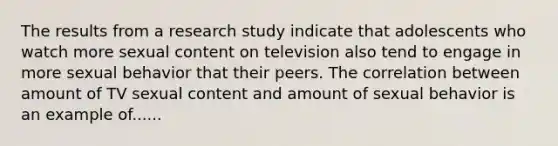 The results from a research study indicate that adolescents who watch more sexual content on television also tend to engage in more sexual behavior that their peers. The correlation between amount of TV sexual content and amount of sexual behavior is an example of......