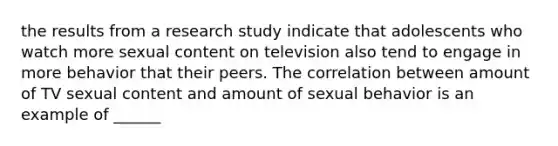 the results from a research study indicate that adolescents who watch more sexual content on television also tend to engage in more behavior that their peers. The correlation between amount of TV sexual content and amount of sexual behavior is an example of ______