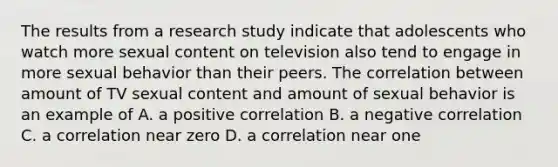 The results from a research study indicate that adolescents who watch more sexual content on television also tend to engage in more sexual behavior than their peers. The correlation between amount of TV sexual content and amount of sexual behavior is an example of A. a positive correlation B. a negative correlation C. a correlation near zero D. a correlation near one