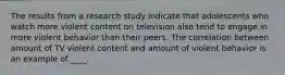 The results from a research study indicate that adolescents who watch more violent content on television also tend to engage in more violent behavior than their peers. The correlation between amount of TV violent content and amount of violent behavior is an example of ____.