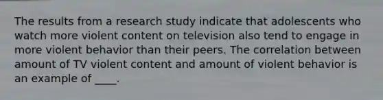 The results from a research study indicate that adolescents who watch more violent content on television also tend to engage in more violent behavior than their peers. The correlation between amount of TV violent content and amount of violent behavior is an example of ____.