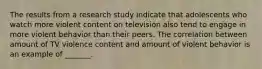 ​The results from a research study indicate that adolescents who watch more violent content on television also tend to engage in more violent behavior than their peers. The correlation between amount of TV violence content and amount of violent behavior is an example of _______.