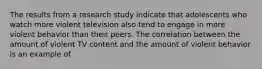 The results from a research study indicate that adolescents who watch more violent television also tend to engage in more violent behavior than their peers. The correlation between the amount of violent TV content and the amount of violent behavior is an example of