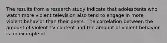 The results from a research study indicate that adolescents who watch more violent television also tend to engage in more violent behavior than their peers. The correlation between the amount of violent TV content and the amount of violent behavior is an example of