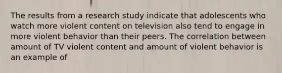 The results from a research study indicate that adolescents who watch more violent content on television also tend to engage in more violent behavior than their peers. The correlation between amount of TV violent content and amount of violent behavior is an example of