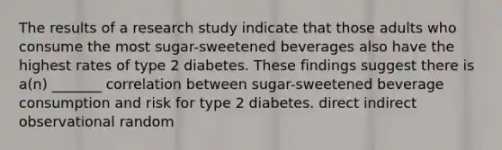 The results of a research study indicate that those adults who consume the most sugar-sweetened beverages also have the highest rates of type 2 diabetes. These findings suggest there is a(n) _______ correlation between sugar-sweetened beverage consumption and risk for type 2 diabetes. direct indirect observational random