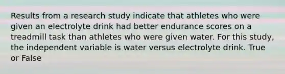 Results from a research study indicate that athletes who were given an electrolyte drink had better endurance scores on a treadmill task than athletes who were given water. For this study, the independent variable is water versus electrolyte drink. True or False