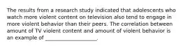 The results from a research study indicated that adolescents who watch more violent content on television also tend to engage in more violent behavior than their peers. The correlation between amount of TV violent content and amount of violent behavior is an example of ____________________.