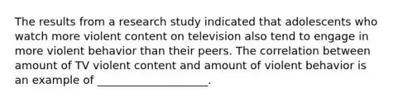 The results from a research study indicated that adolescents who watch more violent content on television also tend to engage in more violent behavior than their peers. The correlation between amount of TV violent content and amount of violent behavior is an example of ____________________.