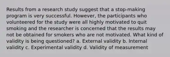 Results from a research study suggest that a stop-making program is very successful. However, the participants who volunteered for the study were all highly motivated to quit smoking and the researcher is concerned that the results may not be obtained for smokers who are not motivated. What kind of validity is being questioned? a. External validity b. Internal validity c. Experimental validity d. Validity of measurement