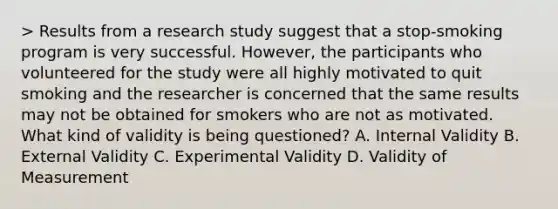 > Results from a research study suggest that a stop-smoking program is very successful. However, the participants who volunteered for the study were all highly motivated to quit smoking and the researcher is concerned that the same results may not be obtained for smokers who are not as motivated. What kind of validity is being questioned? A. Internal Validity B. External Validity C. Experimental Validity D. Validity of Measurement