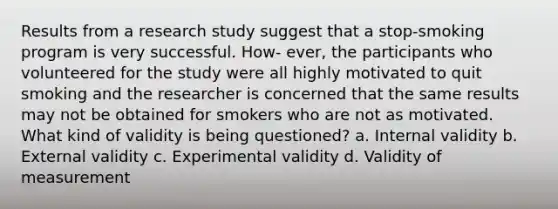 Results from a research study suggest that a stop-smoking program is very successful. How- ever, the participants who volunteered for the study were all highly motivated to quit smoking and the researcher is concerned that the same results may not be obtained for smokers who are not as motivated. What kind of validity is being questioned? a. Internal validity b. External validity c. Experimental validity d. Validity of measurement