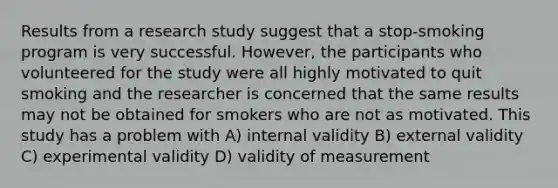 Results from a research study suggest that a stop-smoking program is very successful. However, the participants who volunteered for the study were all highly motivated to quit smoking and the researcher is concerned that the same results may not be obtained for smokers who are not as motivated. This study has a problem with A) internal validity B) external validity C) experimental validity D) validity of measurement