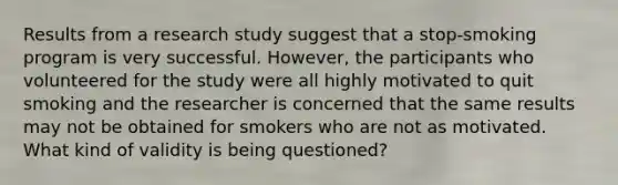 Results from a research study suggest that a stop-smoking program is very successful. However, the participants who volunteered for the study were all highly motivated to quit smoking and the researcher is concerned that the same results may not be obtained for smokers who are not as motivated. What kind of validity is being questioned?