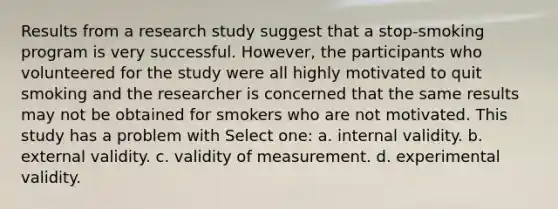 Results from a research study suggest that a stop-smoking program is very successful. However, the participants who volunteered for the study were all highly motivated to quit smoking and the researcher is concerned that the same results may not be obtained for smokers who are not motivated. This study has a problem with Select one: a. internal validity. b. external validity. c. validity of measurement. d. experimental validity.