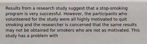 Results from a research study suggest that a stop-smoking program is very successful. However, the participants who volunteered for the study were all highly motivated to quit smoking and the researcher is concerned that the same results may not be obtained for smokers who are not as motivated. This study has a problem with