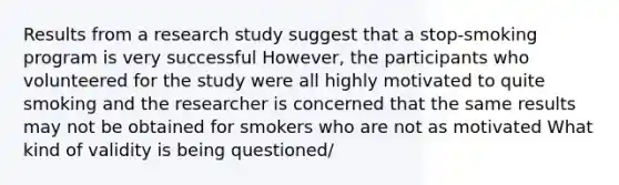 Results from a research study suggest that a stop-smoking program is very successful However, the participants who volunteered for the study were all highly motivated to quite smoking and the researcher is concerned that the same results may not be obtained for smokers who are not as motivated What kind of validity is being questioned/