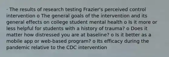 · The results of research testing Frazier's perceived control intervention o The general goals of the intervention and its general effects on college student mental health o Is it more or less helpful for students with a history of trauma? o Does it matter how distressed you are at baseline? o Is it better as a mobile app or web-based program? o Its efficacy during the pandemic relative to the CDC intervention