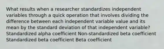 What results when a researcher standardizes independent variables through a quick operation that involves dividing the difference between each independent variable value and its mean by the standard deviation of that independent variable? Standardized alpha coefficient Non-standardized beta coefficient Standardized beta coefficient Beta coefficient