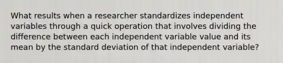 What results when a researcher standardizes independent variables through a quick operation that involves dividing the difference between each independent variable value and its mean by the standard deviation of that independent variable?