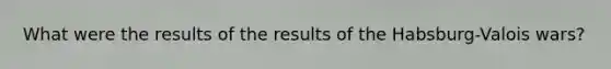 What were the results of the results of the Habsburg-Valois wars?