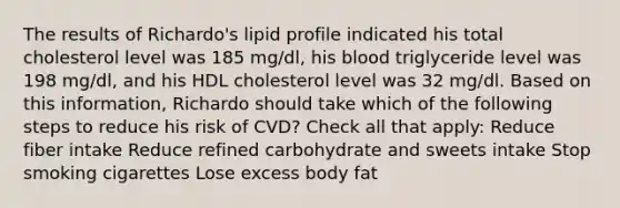 The results of Richardo's lipid profile indicated his total cholesterol level was 185 mg/dl, his blood triglyceride level was 198 mg/dl, and his HDL cholesterol level was 32 mg/dl. Based on this information, Richardo should take which of the following steps to reduce his risk of CVD? Check all that apply: Reduce fiber intake Reduce refined carbohydrate and sweets intake Stop smoking cigarettes Lose excess body fat