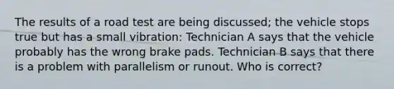 The results of a road test are being discussed; the vehicle stops true but has a small vibration: Technician A says that the vehicle probably has the wrong brake pads. Technician B says that there is a problem with parallelism or runout. Who is correct?