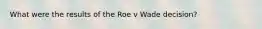 What were the results of the Roe v Wade decision?