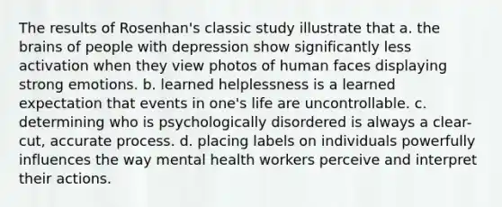 The results of Rosenhan's classic study illustrate that a. <a href='https://www.questionai.com/knowledge/kLMtJeqKp6-the-brain' class='anchor-knowledge'>the brain</a>s of people with depression show significantly less activation when they view photos of human faces displaying strong emotions. b. learned helplessness is a learned expectation that events in one's life are uncontrollable. c. determining who is psychologically disordered is always a clear-cut, accurate process. d. placing labels on individuals powerfully influences the way mental health workers perceive and interpret their actions.