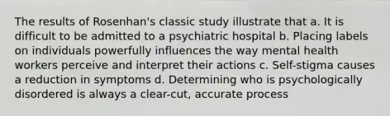 The results of Rosenhan's classic study illustrate that a. It is difficult to be admitted to a psychiatric hospital b. Placing labels on individuals powerfully influences the way mental health workers perceive and interpret their actions c. Self-stigma causes a reduction in symptoms d. Determining who is psychologically disordered is always a clear-cut, accurate process