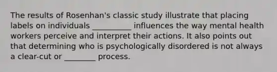 The results of Rosenhan's classic study illustrate that placing labels on individuals __________ influences the way mental health workers perceive and interpret their actions. It also points out that determining who is psychologically disordered is not always a clear-cut or ________ process.