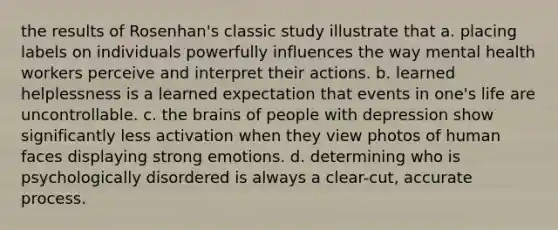 the results of Rosenhan's classic study illustrate that a. placing labels on individuals powerfully influences the way mental health workers perceive and interpret their actions. b. learned helplessness is a learned expectation that events in one's life are uncontrollable. c. the brains of people with depression show significantly less activation when they view photos of human faces displaying strong emotions. d. determining who is psychologically disordered is always a clear-cut, accurate process.