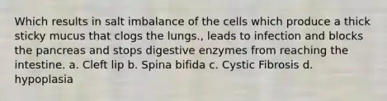 Which results in salt imbalance of the cells which produce a thick sticky mucus that clogs the lungs., leads to infection and blocks <a href='https://www.questionai.com/knowledge/kITHRba4Cd-the-pancreas' class='anchor-knowledge'>the pancreas</a> and stops <a href='https://www.questionai.com/knowledge/kK14poSlmL-digestive-enzymes' class='anchor-knowledge'>digestive enzymes</a> from reaching the intestine. a. Cleft lip b. Spina bifida c. Cystic Fibrosis d. hypoplasia