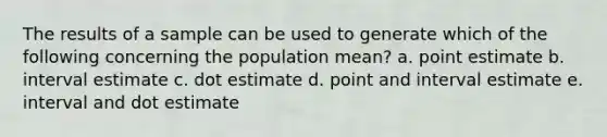 The results of a sample can be used to generate which of the following concerning the population mean? a. point estimate b. interval estimate c. dot estimate d. point and interval estimate e. interval and dot estimate