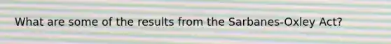 What are some of the results from the Sarbanes-Oxley Act?