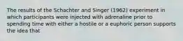 The results of the Schachter and Singer (1962) experiment in which participants were injected with adrenaline prior to spending time with either a hostile or a euphoric person supports the idea that