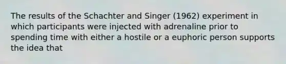 The results of the Schachter and Singer (1962) experiment in which participants were injected with adrenaline prior to spending time with either a hostile or a euphoric person supports the idea that