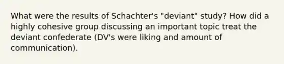 What were the results of Schachter's "deviant" study? How did a highly cohesive group discussing an important topic treat the deviant confederate (DV's were liking and amount of communication).