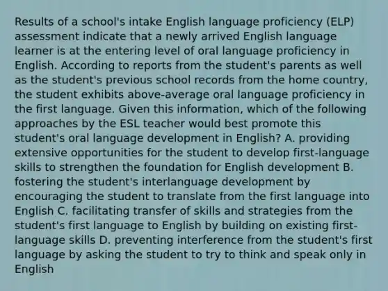 Results of a school's intake English language proficiency (ELP) assessment indicate that a newly arrived English language learner is at the entering level of oral language proficiency in English. According to reports from the student's parents as well as the student's previous school records from the home country, the student exhibits above-average oral language proficiency in the first language. Given this information, which of the following approaches by the ESL teacher would best promote this student's oral language development in English? A. providing extensive opportunities for the student to develop first-language skills to strengthen the foundation for English development B. fostering the student's interlanguage development by encouraging the student to translate from the first language into English C. facilitating transfer of skills and strategies from the student's first language to English by building on existing first-language skills D. preventing interference from the student's first language by asking the student to try to think and speak only in English