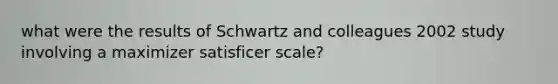 what were the results of Schwartz and colleagues 2002 study involving a maximizer satisficer scale?