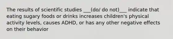 The results of scientific studies ___(do/ do not)___ indicate that eating sugary foods or drinks increases children's physical activity levels, causes ADHD, or has any other negative effects on their behavior