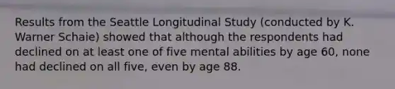 Results from the Seattle Longitudinal Study (conducted by K. Warner Schaie) showed that although the respondents had declined on at least one of five mental abilities by age 60, none had declined on all five, even by age 88.